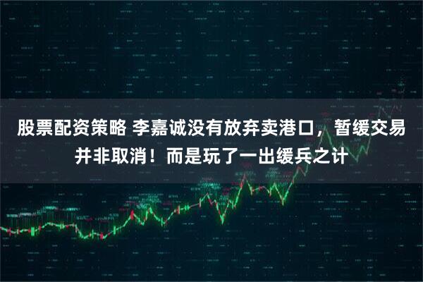 股票配资策略 李嘉诚没有放弃卖港口，暂缓交易并非取消！而是玩了一出缓兵之计