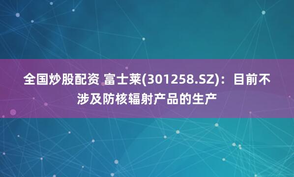 全国炒股配资 富士莱(301258.SZ)：目前不涉及防核辐射产品的生产