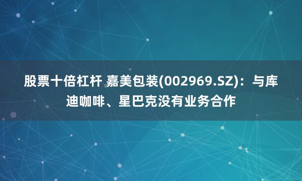股票十倍杠杆 嘉美包装(002969.SZ)：与库迪咖啡、星巴克没有业务合作
