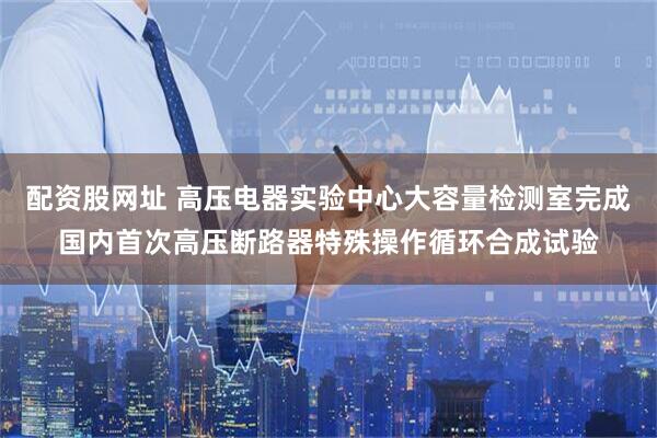 配资股网址 高压电器实验中心大容量检测室完成国内首次高压断路器特殊操作循环合成试验