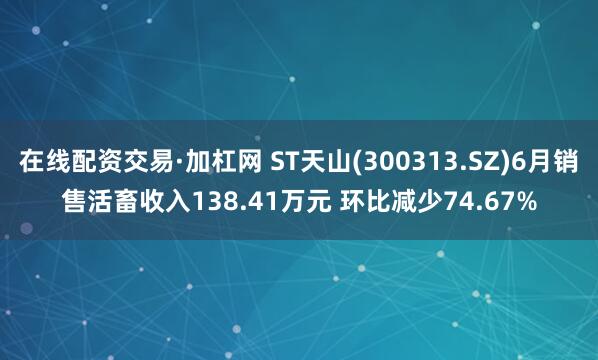 在线配资交易·加杠网 ST天山(300313.SZ)6月销售活畜收入138.41万元 环比减少74.67%