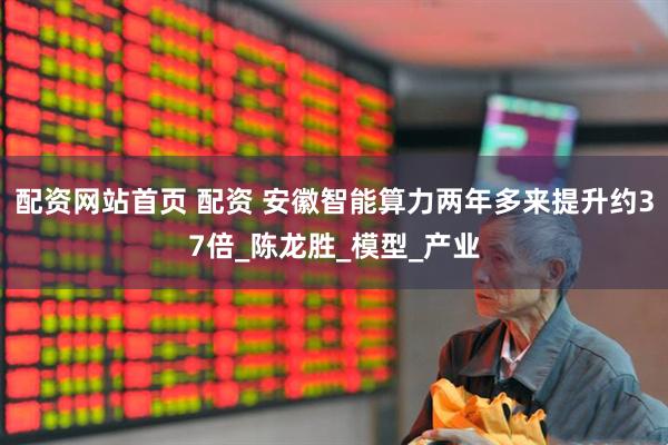 配资网站首页 配资 安徽智能算力两年多来提升约37倍_陈龙胜_模型_产业