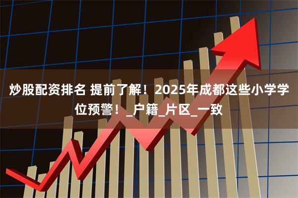 炒股配资排名 提前了解！2025年成都这些小学学位预警！_户籍_片区_一致
