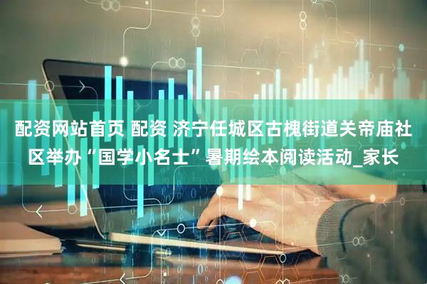 配资网站首页 配资 济宁任城区古槐街道关帝庙社区举办“国学小名士”暑期绘本阅读活动_家长