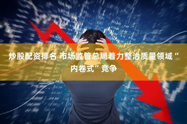 炒股配资排名 市场监管总局着力整治质量领域“内卷式”竞争