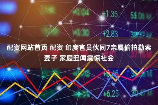 配资网站首页 配资 印度官员伙同7亲属偷拍勒索妻子 家庭丑闻震惊社会
