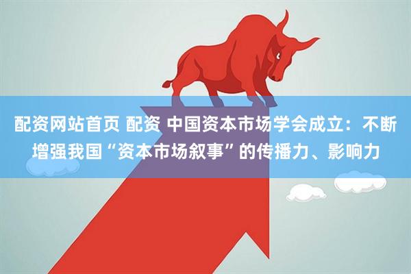 配资网站首页 配资 中国资本市场学会成立：不断增强我国“资本市场叙事”的传播力、影响力