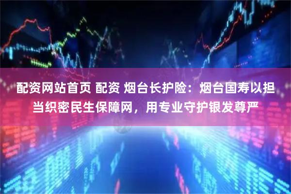 配资网站首页 配资 烟台长护险：烟台国寿以担当织密民生保障网，用专业守护银发尊严