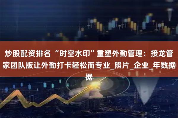 炒股配资排名 “时空水印”重塑外勤管理：接龙管家团队版让外勤打卡轻松而专业_照片_企业_年数据