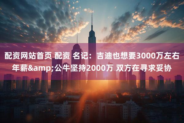 配资网站首页 配资 名记：吉迪也想要3000万左右年薪&公牛坚持2000万 双方在寻求妥协
