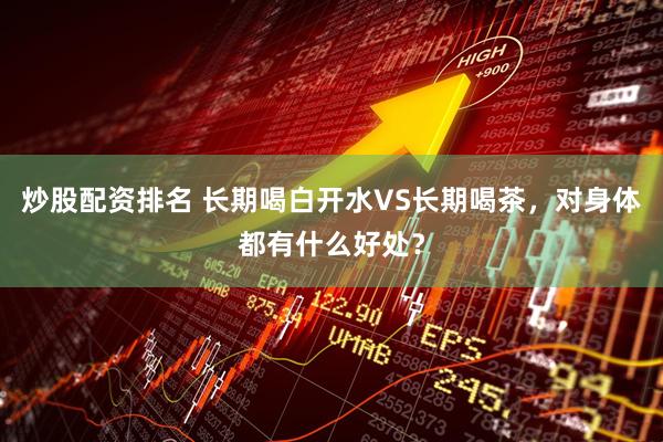 炒股配资排名 长期喝白开水VS长期喝茶，对身体都有什么好处？