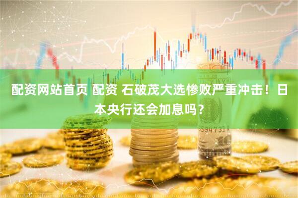 配资网站首页 配资 石破茂大选惨败严重冲击！日本央行还会加息吗？