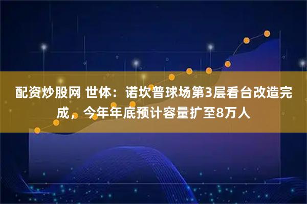 配资炒股网 世体：诺坎普球场第3层看台改造完成，今年年底预计容量扩至8万人