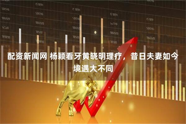 配资新闻网 杨颖看牙黄晓明理疗，昔日夫妻如今境遇大不同