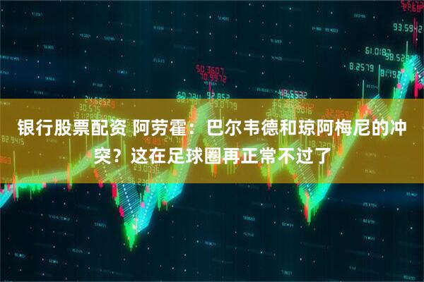银行股票配资 阿劳霍：巴尔韦德和琼阿梅尼的冲突？这在足球圈再正常不过了