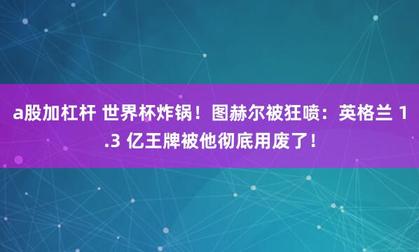 a股加杠杆 世界杯炸锅！图赫尔被狂喷：英格兰 1.3 亿王牌被他彻底用废了！