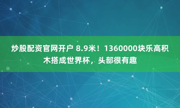 炒股配资官网开户 8.9米！1360000块乐高积木搭成世界杯，头部很有趣
