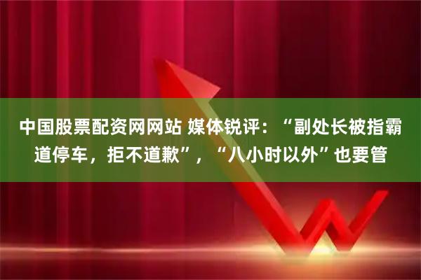 中国股票配资网网站 媒体锐评：“副处长被指霸道停车，拒不道歉”，“八小时以外”也要管
