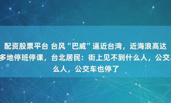 配资股票平台 台风“巴威”逼近台湾,近海浪高达7.2米,多地停班停课,台北居民:街上见不到什么人,公交车也停了