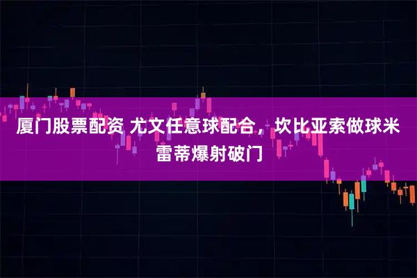 厦门股票配资 尤文任意球配合，坎比亚索做球米雷蒂爆射破门