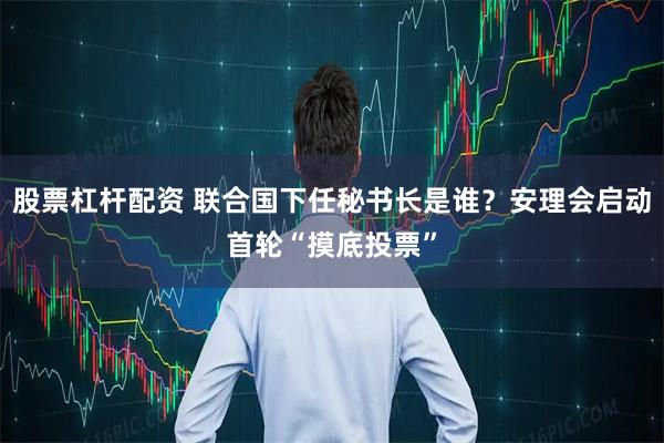 股票杠杆配资 联合国下任秘书长是谁？安理会启动首轮“摸底投票”