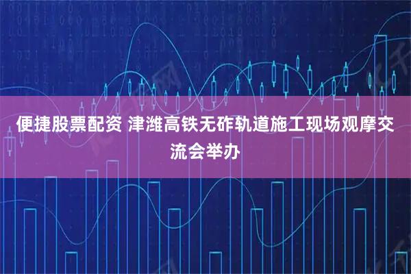 便捷股票配资 津潍高铁无砟轨道施工现场观摩交流会举办