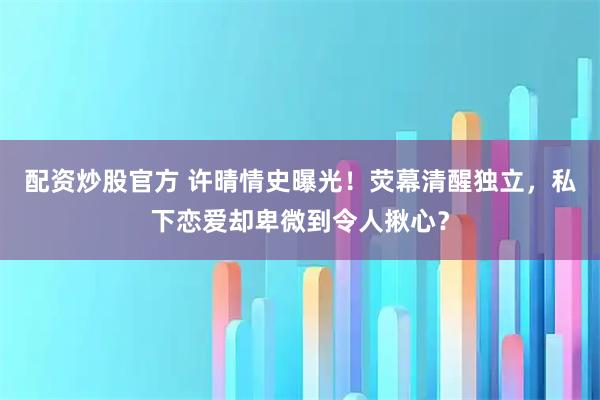 配资炒股官方 许晴情史曝光！荧幕清醒独立，私下恋爱却卑微到令人揪心？