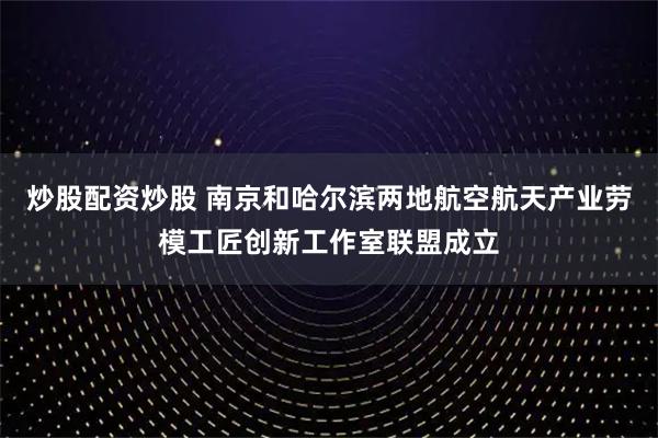 炒股配资炒股 南京和哈尔滨两地航空航天产业劳模工匠创新工作室联盟成立