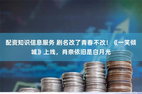 配资知识信息服务 剧名改了青春不改！《一笑倾城》上线，肖奈依旧是白月光