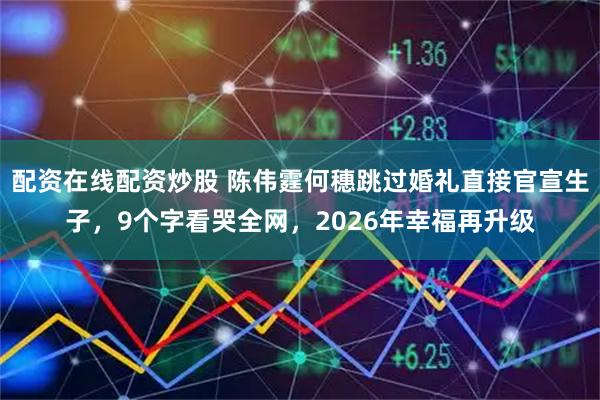 配资在线配资炒股 陈伟霆何穗跳过婚礼直接官宣生子，9个字看哭全网，2026年幸福再升级