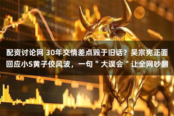 配资讨论网 30年交情差点毁于旧话？吴宗宪正面回应小S黄子佼风波，一句＂大误会＂让全网吵翻