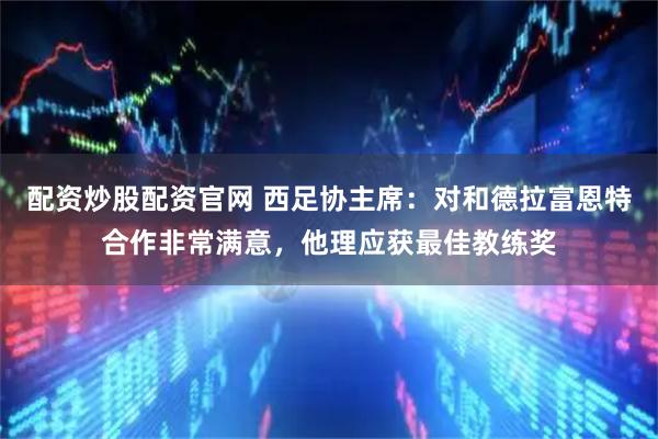 配资炒股配资官网 西足协主席：对和德拉富恩特合作非常满意，他理应获最佳教练奖